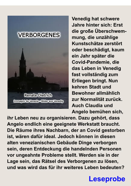 Leseprobe Verborgenes Venedig hat schwere Jahre hinter sich: Erst die große Überschwem-mung, die unzählige Kunstschätze zerstört oder beschädigt, kaum ein Jahr später die Covid-Pandemie, die das Leben in Venedig fast vollständig zum Erliegen bringt. Nun kehren Stadt und Bewohner allmählich zur Normalität zurück. Auch Claudia und Angelo bemühen sich, ihr Leben neu zu organisieren. Dazu gehört, dass Angelo endlich eine geeignete Werkstatt braucht. Die Räume ihres Nachbarn, der an Covid gestorben ist, wären dafür ideal. Jedoch können in diesen alten venezianischen Gebäude Dinge verborgen sein, deren Entdeckung die handelnden Personen vor ungeahnte Probleme stellt. Werden sie in der Lage sein, das Rätsel des Verborgenen zu lösen, und was wird das für ihr weiteres Leben bedeuten?